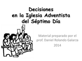 Decisiones 
en la Iglesia Adventista 
del Séptimo Día 
Material preparado por el 
prof. Daniel Rolando Galarza 
2014 
 