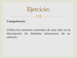 
Competencia:
Utiliza los números naturales de una cifra en la
descripción de distintas situaciones de su
entorno.
Ejercicio:
 