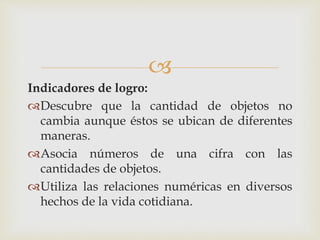 
Indicadores de logro:
Descubre que la cantidad de objetos no
cambia aunque éstos se ubican de diferentes
maneras.
Asocia números de una cifra con las
cantidades de objetos.
Utiliza las relaciones numéricas en diversos
hechos de la vida cotidiana.
 