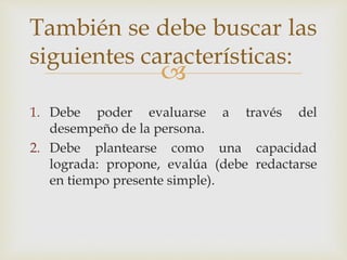 
1. Debe poder evaluarse a través del
desempeño de la persona.
2. Debe plantearse como una capacidad
lograda: propone, evalúa (debe redactarse
en tiempo presente simple).
También se debe buscar las
siguientes características:
 