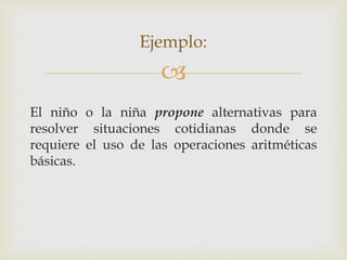 
El niño o la niña propone alternativas para
resolver situaciones cotidianas donde se
requiere el uso de las operaciones aritméticas
básicas.
Ejemplo:
 