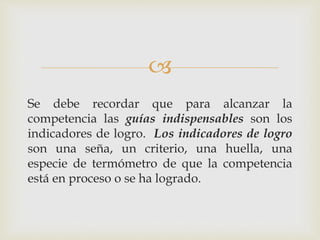 
Se debe recordar que para alcanzar la
competencia las guías indispensables son los
indicadores de logro. Los indicadores de logro
son una seña, un criterio, una huella, una
especie de termómetro de que la competencia
está en proceso o se ha logrado.
 