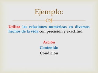 
Utiliza las relaciones numéricas en diversos
hechos de la vida con precisión y exactitud.
Acción
Contenido
Condición
Ejemplo:
 
