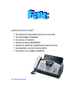 ¿Cómo se envía un fax?<br />Se coloca el documento que se va a enviar<br />Se descuelga el teléfono <br />se marca el numero<br />oprima la tecla (NUMERO)<br />espera la señal de confirmación para el envió<br />se procede a enviar el documento<br />se envía y se cuelga el teléfono<br />fuente: http://www.google.com.co            <br />¿Como se instala una memoria USB?<br />Se ubica la memoria en el puerto <br />Se procede a abrir o guardar el documento requerido<br />http://www.google.com.co<br />¿Cómo se usa un video vid?<br />se conecta al puerto del PC donde normalmente se conecta el monitor <br />se proyecta el PC a una pared plana<br />y se proyecta las placas, con la ayuda de la placa del video beam<br />http://www.google.com.co<br />¿Cómo se instala una impresora?<br />La computadora debe estar apagada<br />Se coloca la impresora en una superficie firme y plana<br />Se realiza la conexión impresora- CPU<br />Conecta la impresora al toma corriente<br />Y se prende o enciende<br />Se remueven las cintas de los cartuchos<br />Se coloca en su lugar los cartuchos de tinta<br />Se coloca papel en la impresora<br />y se prende la computadora.<br />http://www.google.com.co<br />¿Cómo se usa o se instala una diadema inalámbrica?<br />Mejora la productividad ya que el agente dispone completamente sus manos<br />Optimiza también la comunicación del agente<br />Conlleva a una mejor atención integral al cliente<br />Mejora la actitud del agente.<br />http://www.google.com.co<br />SE ABRE LA PAGINA DESDE EL BUSCADOR www.blogspot.com<br />SE ABRE LA PAGINA <br />SE DA CREAR<br />SE INGRESAN LOS DATOS QUE APARECEN<br />NOMBRE, TELEFONO, E-MAIL CONTRASEÑA, ETC.<br />               <br />http://www.google.com.co                                                     http://www.google.com.co <br />