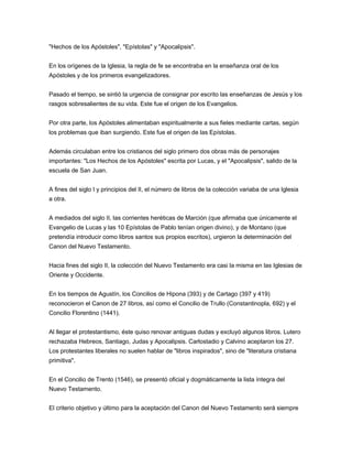 "Hechos de los Apóstoles", "Epístolas" y "Apocalipsis".


En los orígenes de la Iglesia, la regla de fe se encontraba en la enseñanza oral de los
Apóstoles y de los primeros evangelizadores.


Pasado el tiempo, se sintió la urgencia de consignar por escrito las enseñanzas de Jesús y los
rasgos sobresalientes de su vida. Este fue el origen de los Evangelios.


Por otra parte, los Apóstoles alimentaban espiritualmente a sus fieles mediante cartas, según
los problemas que iban surgiendo. Este fue el origen de las Epístolas.


Además circulaban entre los cristianos del siglo primero dos obras más de personajes
importantes: "Los Hechos de los Apóstoles" escrita por Lucas, y el "Apocalipsis", salido de la
escuela de San Juan.


A fines del siglo I y principios del II, el número de libros de la colección variaba de una Iglesia
a otra.


A mediados del siglo II, las corrientes heréticas de Marción (que afirmaba que únicamente el
Evangelio de Lucas y las 10 Epístolas de Pablo tenían origen divino), y de Montano (que
pretendía introducir como libros santos sus propios escritos), urgieron la determinación del
Canon del Nuevo Testamento.


Hacia fines del siglo II, la colección del Nuevo Testamento era casi la misma en las Iglesias de
Oriente y Occidente.


En los tiempos de Agustín, los Concilios de Hipona (393) y de Cartago (397 y 419)
reconocieron el Canon de 27 libros, así como el Concilio de Trullo (Constantinopla, 692) y el
Concilio Florentino (1441).


Al llegar el protestantismo, éste quiso renovar antiguas dudas y excluyó algunos libros. Lutero
rechazaba Hebreos, Santiago, Judas y Apocalipsis. Carlostadio y Calvino aceptaron los 27.
Los protestantes liberales no suelen hablar de "libros inspirados", sino de "literatura cristiana
primitiva".


En el Concilio de Trento (1546), se presentó oficial y dogmáticamente la lista íntegra del
Nuevo Testamento.


El criterio objetivo y último para la aceptación del Canon del Nuevo Testamento será siempre
 
