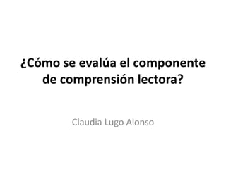 ¿Cómo se evalúa el componente
de comprensión lectora?
Claudia Lugo Alonso
 