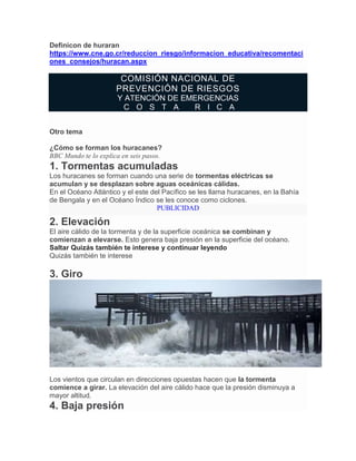 Definicon de huraran
https://www.cne.go.cr/reduccion_riesgo/informacion_educativa/recomentaci
ones_consejos/huracan.aspx
COMISIÓN NACIONAL DE
PREVENCIÓN DE RIESGOS
Y ATENCIÓN DE EMERGENCIAS
C O S T A R I C A
Otro tema
¿Cómo se forman los huracanes?
BBC Mundo te lo explica en seis pasos.
1. Tormentas acumuladas
Los huracanes se forman cuando una serie de tormentas eléctricas se
acumulan y se desplazan sobre aguas oceánicas cálidas.
En el Océano Atlántico y el este del Pacífico se les llama huracanes, en la Bahía
de Bengala y en el Océano Índico se les conoce como ciclones.
PUBLICIDAD
2. Elevación
El aire cálido de la tormenta y de la superficie oceánica se combinan y
comienzan a elevarse. Esto genera baja presión en la superficie del océano.
Saltar Quizás también te interese y continuar leyendo
Quizás también te interese
3. Giro
FUENTE DE LA IMAGEN,AP
Los vientos que circulan en direcciones opuestas hacen que la tormenta
comience a girar. La elevación del aire cálido hace que la presión disminuya a
mayor altitud.
4. Baja presión
 