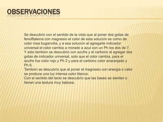 OBSERVACIONES


    Se descubrió con el sentido de la vista que al poner dos gotas de
    fenolftaleína con magnesio el color de esta solución es como de
    color rosa buganvilia, y a esa solución al agregarle indicador
    universal el color cambia a morado a azul con un Ph los dos de 7.
    Y esto también se descubrió con azufre y el carbono al agregar dos
    gotas de indicador universal, solo que el color cambia, para el
    azufre fue color rojo y Ph 2 y para el carbono color anaranjado y
    Ph 6.
    También se descubrió que al poner el magnesio con energía o calor
    se produce una luz intensa color blanco.
    Con el sentido del tacto se descubrió que las bases se sienten o
    tienen una textura muy babosa.
 