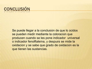 CONCLUSIÓN



   Se puede llegar a la conclusión de que lo ácidos
   se pueden medir mediante la coloración que
   producen cuando se les pone indicador universal
   o indicador fenolftaleína, y después se mide la
   oxidación y se sabe que grado de oxidación es la
   que tienen las sustancias.
 