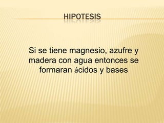 HIPOTESIS



Si se tiene magnesio, azufre y
madera con agua entonces se
   formaran ácidos y bases
 
