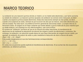 MARCO TEORICO
La oxidación es una reacción química donde un metal o un no metal cede electrones, y por tanto aumenta
su estado de oxidación. La reacción química opuesta a la oxidación se conoce como reducción, es decir
cuando una especie química acepta electrones. Estas dos reacciones siempre se dan juntas, es decir,
cuando una sustancia se oxida, siempre es por la acción de otra que se reduce. Una cede electrones y la
otra los acepta. Por esta razón, se prefiere el término general de reacciones redox. La propia vida es un
fenómeno redox. El oxígeno es el mejor oxidante que existe debido a que la molécula es poco reactiva (por
su doble enlace) y sin embargo es muy electronegativo, casi como el flúor.
El nombre de "oxidación" proviene de que en la mayoría de estas reacciones, la transferencia de
electrones se da mediante la adquisición de átomos de oxígeno (cesión de electrones) o viceversa. Sin
embargo, la oxidación y la reducción puede darse sin que haya intercambio de oxígeno de por medio, por
ejemplo, la oxidación de yoduro de sodio a yodo mediante la reducción de cloro a cloruro de sodio:
2NaI + Cl2 → I2 + 2NaCl
Esta puede desglosarse en sus dos hemireacciones correspondientes:
2 I-1 ←→ I2 + 2 e-
Cl2 + 2 e- ←→ 2 Cl-1
En estas dos ecuaciones queda explícita la transferencia de electrones. Si se suman las dos ecuaciones
anteriores, se obtiene la primera.
 