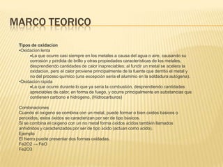 MARCO TEORICO
 Tipos de oxidación
 •Oxidación lenta
       La que ocurre casi siempre en los metales a causa del agua o aire, causando su
      corrosión y pérdida de brillo y otras propiedades características de los metales,
      desprendiendo cantidades de calor inapreciables; al fundir un metal se acelera la
      oxidación, pero el calor proviene principalmente de la fuente que derritió el metal y
      no del proceso químico (una excepción sería el aluminio en la soldadura autógena).
 •Oxidación rápida
       La que ocurre durante lo que ya sería la combustión, desprendiendo cantidades
      apreciables de calor, en forma de fuego, y ocurre principalmente en substancias que
      contienen carbono e hidrógeno, (Hidrocarburos)

 Combinaciones
 Cuando el oxígeno se combina con un metal, puede formar o bien óxidos básicos o
 peróxidos, estos óxidos se caracterizan por ser de tipo básicos.
 Si se combina el oxígeno con un no metal forma óxidos ácidos también llamados
 anhídridos y caracterizados por ser de tipo ácido (actúan como ácido).
 Ejemplo
 El hierro puede presentar dos formas oxidadas.
 Fe2O2 → FeO
 Fe2O3
 
