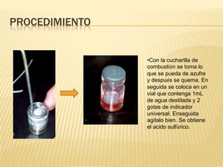 PROCEDIMIENTO


                •Con la cucharilla de
                combustión se toma lo
                que se pueda de azufre
                y después se quema. En
                seguida se coloca en un
                vial que contenga 1mL
                de agua destilada y 2
                gotas de indicador
                universal. Enseguida
                agítalo bien. Se obtiene
                el acido sulfúrico.
 