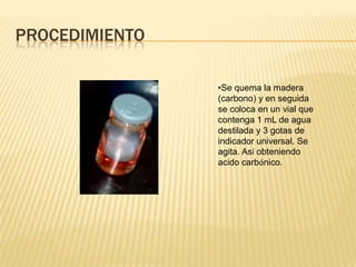 PROCEDIMIENTO

                •Se quema la madera
                (carbono) y en seguida
                se coloca en un vial que
                contenga 1 mL de agua
                destilada y 3 gotas de
                indicador universal. Se
                agita. Así obteniendo
                acido carbónico.
 