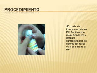 PROCEDIMIENTO


                •En cada vial
                inserta una tirita de
                PH. Se tiene que
                mojar bien la tira y
                después
                compararla con los
                colores del frasco
                y asi se obtiene el
                PH.
 