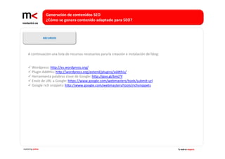 Generación de contenidos SEO 
                    ¿Cómo se genera contenido adaptado para SEO?



                   RECURSOS




    A continuación una lista de recursos necesarios para la creación e instalación del blog:


        Wordpress: http://es.wordpress.org/
        Plugin Addthis: http://wordpress.org/extend/plugins/addthis/
        Herramienta palabras clave de Google: http://goo.gl/bmj7Y
        Envío de URL a Google: https://www.google.com/webmasters/tools/submit‐url
        Google rich snippets: http://www.google.com/webmasters/tools/richsnippets




marketing online                                                                               Tu web es negocio
 