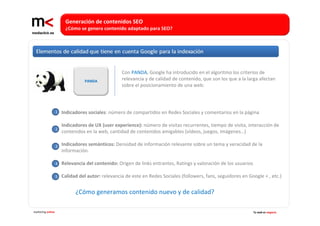 Generación de contenidos SEO 
                        ¿Cómo se genera contenido adaptado para SEO?




                                                   Con PANDA, Google ha introducido en el algoritmo los criterios de 
                                 PANDA             relevancia y de calidad de contenido, que son los que a la larga afectan 
                                                   sobre el posicionamiento de una web:



                   1   Indicadores sociales: número de compartidos en Redes Sociales y comentarios en la página

                       Indicadores de UX (user experience): número de visitas recurrentes, tiempo de visita, interacción de 
                   2
                       contenidos en la web, cantidad de contenidos amigables (vídeos, juegos, imágenes…)

                   3   Indicadores semánticos: Densidad de información relevante sobre un tema y veracidad de la 
                       información.

                   4   Relevancia del contenido: Origen de links entrantes, Ratings y valoración de los usuarios

                   5   Calidad del autor: relevancia de este en Redes Sociales (followers, fans, seguidores en Google + , etc.)


                             ¿Cómo generamos contenido nuevo y de calidad? 

marketing online                                                                                                   Tu web es negocio
 