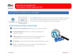 Generación de contenidos SEO 
                   ¿Cómo se genera contenido adaptado para SEO?




                                              Con un BLOG, podemos generar contenido nuevo y de calidad, semántico, 
                             BLOG             relevante, y que mejore la experiencia de usuario en la web, y por lo 
                                              tanto, el posicionamiento orgánico general de la página.


   Características que debe cumplir el blog 
        1     Frecuencia de actualización: ideal entre 1 y 2 veces a la semana

        2     Contenido Original: tiene que ser nuevo y no aparecer en 
              ninguna otra web

        3     Palabras clave: los textos tienen que utilizar palabras clave
              y conceptos por los que queremos ser encontrados

        4     Linkbaiting: crear contenido de calidad y relevante para el usuario

        5     Autor: es importante que el autor del post tenga relevancia en
              el sector y buena presencia en internet



marketing online                                                                                      Tu web es negocio
 