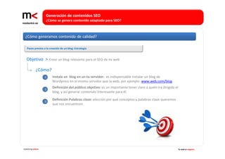 Generación de contenidos SEO 
                   ¿Cómo se genera contenido adaptado para SEO?




   Pasos previos a la creación de un blog: Estrategia


   Objetivo  > Crear un blog relevante para el SEO de mi web

             ¿Cómo? 
                   1    Instala un  blog en un tu servidor:  es indispensable instalar un blog de 
                        Wordpress en el mismo servidor que la web, por ejemplo: www.web.com/blog

                   2
                        Definición del público objetivo: es un importante tener claro a quién irá dirigido el 
                        blog, y así generar contenido interesante para él.

                   3
                        Definición Palabras clave: elección por qué conceptos y palabras clave queremos 
                        que nos encuentren.




marketing online                                                                                             Tu web es negocio
 