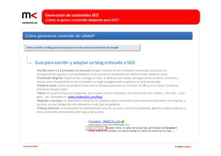 Generación de contenidos SEO 
                    ¿Cómo se genera contenido adaptado para SEO?




   Cómo escribir un blog para que aparezca en las primera posiciones de Google




             Guía para escribir y adaptar un blog enfocado a SEO 
              •Escribe entre 1 y 2 entradas a la semana (Google muestra en los resultados contenidos actuales), así
              conseguiremos aparecer constantemente en los primeros resultados con determinadas palabras clave.
              •Contenido Original: copiar es feo y Google lo sabe. Si detecta que copias, conseguiremos el efecto contrario y 
              nuestro post ni aparecerá en los resultados y a larga la página web en general se verá penalizada.
              •Palabras clave: utiliza las palabras clave que te interese posicionar en el Título, la URL y en el Texto. Si usamos 
              sinónimos mucho mejor. 
              •Título: el usuario busca con preguntas, por lo tanto ofrece respuestas. Es clave titular con: ¿Cómo.. ¿Por qué… Guía 
              para… etc. Ejemplos en: www.mediaclick.com/blog
              •Negritas y cursivas: es importante remarcas las palabras clave y conceptos que queremos posicionar con negritas y 
              cursivas, ya que Google da más relevancia a este tipo de palabras.
              •Enlaces Internos: es importante la experiencia de usuario, así que si existe la posibilidad, generar enlaces internos a 
              otros contenidos relacionados (del blog o de la web).




marketing online                                                                                                             Tu web es negocio
 