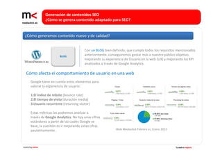 Generación de contenidos SEO 
                   ¿Cómo se genera contenido adaptado para SEO?




                                            Con un BLOG bien definido, que cumpla todos los requisitos mencionados 
                           BLOG             anteriormente, conseguiremos gustar más a nuestro público objetivo, 
                                            mejorando su experiencia de Usuario en la web (UX) y mejorando los KPI 
                                            analizados a través de Google Analytics.

   Cómo afecta el comportamiento de usuario en una web
        Google tiene en cuenta estos elementos para 
        valorar la experiencia de usuario:

        1.El índice de rebote (bounce rate)
        2.El tiempo de visita (duración media)
        3.Usuario recurrente (returning visitor)

        Estas métricas las podremos analizar a
        través de Google Analytics. No hay unas cifras
        estándares a partir de las cuales Google se
        base, la cuestión es ir mejorando estas cifras
        paulatinamente .                                       Web Mediaclick Febrero vs. Enero 2013




marketing online                                                                                       Tu web es negocio
 
