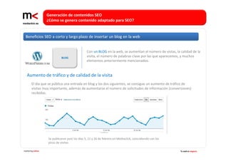 Generación de contenidos SEO 
                   ¿Cómo se genera contenido adaptado para SEO?




                                                Con un BLOG en la web, se aumentan el número de vistas, la calidad de la 
                             BLOG               visita, el número de palabras clave por las que aparecemos, y muchos 
                                                elementos anteriormente mencionados.


   Aumento de tráfico y de calidad de la visita
        El día que se pública una entrada en blog y los dos siguientes, se consigue un aumento de tráfico de 
        visitas muy importante, además de aumentarse el número de solicitudes de información (conversiones) 
        recibidas.




                   Se publicaron post los días 5, 21 y 26 de febrero en Mediaclick, coincidiendo con los 
                   picos de visitas.

marketing online                                                                                            Tu web es negocio
 