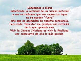 Caminamos a diario
admitiendo la realidad de un cuerpo material
y nos extrañamos que sus supuestas leyes
no se queden “fuera”
sino que se acomoden en nuestra conciencia.
Pero cada “derrota” me produce una catarsis,
de la que aprendo más.
Vivir la Ciencia Cristiana es vivir la Realidad,
ser consciente de ella lo más posible.
 