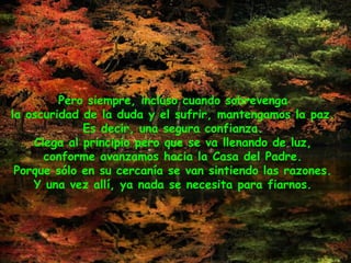 Pero siempre, incluso cuando sobrevenga
la oscuridad de la duda y el sufrir, mantengamos la paz.
Es decir, una segura confianza.
Ciega al principio pero que se va llenando de luz,
conforme avanzamos hacia la Casa del Padre.
Porque sólo en su cercanía se van sintiendo las razones.
Y una vez allí, ya nada se necesita para fiarnos.
 