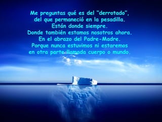 Me preguntas qué es del “derrotado”,
del que permaneció en la pesadilla.
Están donde siempre.
Donde también estamos nosotros ahora.
En el abrazo del Padre-Madre.
Porque nunca estuvimos ni estaremos
en otra parte llamada cuerpo o mundo.
 