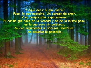 Y ¿qué decir al que sufre?
Pues, lo que necesita. Un abrazo de amor.
Y no complicadas explicaciones.
El cariño que nace de la Verdad y no de la misma pena,
es lo que cura sin palabras.
Ni con argumentos ni abrazos “mortales”
se disuelve la pesadilla.
 