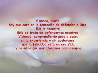 Y nunca, nunca,
hay que caer en la tentación de defender a Dios.
¡No lo necesita!
Sólo se trata de defendernos nosotros,
Viviendo, comprendiendo poco a poco,
en la experiencia y sin acelerones,
que la felicidad está en esa Vida
y no en la que nos afanamos casi siempre.
 