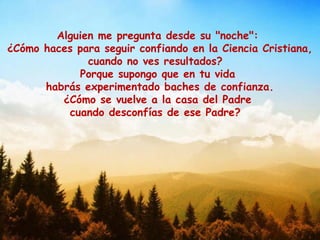 Alguien me pregunta desde su "noche":
¿Cómo haces para seguir confiando en la Ciencia Cristiana,
cuando no ves resultados?
Porque supongo que en tu vida
habrás experimentado baches de confianza.
¿Cómo se vuelve a la casa del Padre
cuando desconfías de ese Padre?
 