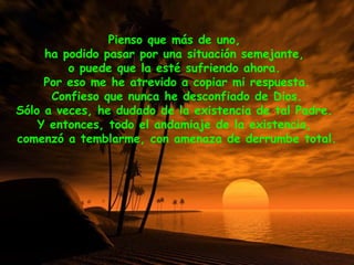 Pienso que más de uno,
ha podido pasar por una situación semejante,
o puede que la esté sufriendo ahora.
Por eso me he atrevido a copiar mi respuesta.
Confieso que nunca he desconfiado de Dios.
Sólo a veces, he dudado de la existencia de tal Padre.
Y entonces, todo el andamiaje de la existencia,
comenzó a temblarme, con amenaza de derrumbe total.
 