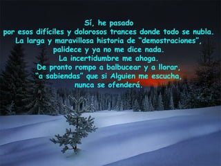 Sí, he pasado
por esos difíciles y dolorosos trances donde todo se nubla.
La larga y maravillosa historia de “demostraciones”,
palidece y ya no me dice nada.
La incertidumbre me ahoga.
De pronto rompo a balbucear y a llorar,
“a sabiendas” que si Alguien me escucha,
nunca se ofenderá.
 