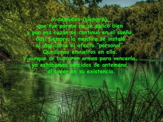 Y descubro (siempre),
que fue porque no se aplicó bien
y por esa razón se continuó en el sueño.
Casi siempre la mentira se instaló
al implicarse el afecto “personal”.
Quedamos envueltos en ella.
Y aunque se buscaron armas para vencerla,
ya estábamos vencidos de antemano,
al creer en su existencia.
 