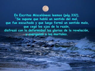 En Escritos Misceláneos leemos (pág.332),
“Se supone que habló un sentido del mal,
que fue escuchado y que luego formó un sentido malo,
que cegó los ojos de la razón,
disfrazó con la deformidad las glorias de la revelación,
y avergonzó a los mortales.
 