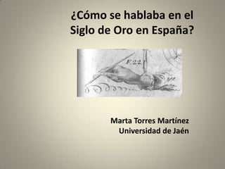 ¿Cómo se hablaba en el
Siglo de Oro en España?




       Marta Torres Martínez
        Universidad de Jaén
 