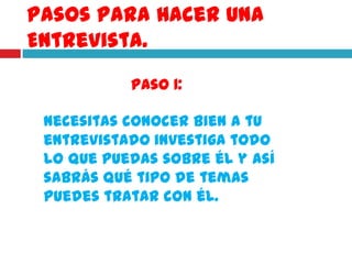 Pasos Para Hacer Una
Entrevista.
           Paso 1:

 necesitas conocer bien a tu
 entrevistado investiga todo
 lo que puedas sobre él y así
 sabrás qué tipo de temas
 puedes tratar con él.
 