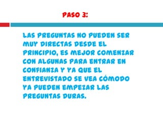 Paso 3:

Las preguntas no pueden ser
muy directas desde el
principio, es mejor comenzar
con algunas para entrar en
confianza y ya que el
entrevistado se vea cómodo
ya pueden empezar las
preguntas duras.
 