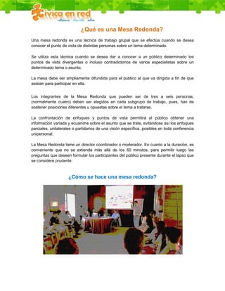 ¿Qué es una Mesa Redonda?
Una mesa redonda es una técnica de trabajo grupal que se efectúa cuando se desea
conocer el punto de vista de distintas personas sobre un tema determinado.

Se utiliza esta técnica cuando se desea dar a conocer a un público determinado los
puntos de vista divergentes o incluso contradictorios de varios especialistas sobre un
determinado tema o asunto.

La mesa debe ser ampliamente difundida para el público al que va dirigida a fin de que
asistan para participar en ella.


Los integrantes de la Mesa Redonda que pueden ser de tres a seis personas,
(normalmente cuatro) deben ser elegidos en cada subgrupo de trabajo, pues, han de
sostener posiciones diferentes u opuestas sobre el tema a tratarse.

La confrontación de enfoques y puntos de vista permitirá al público obtener una
información variada y ecuánime sobre el asunto que se trate, evitándose así los enfoques
parciales, unilaterales o partidarios de una visión específica, posibles en toda conferencia
unipersonal.

La Mesa Redonda tiene un director coordinador o moderador. En cuanto a la duración, es
conveniente que no se extienda más allá de los 60 minutos, para permitir luego las
preguntas que deseen formular los participantes del público presente durante el lapso que
se considere prudente.



                     ¿Cómo se hace una mesa redonda?
 