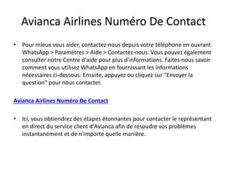 Avianca Airlines Numéro De Contact
• Pour mieux vous aider, contactez-nous depuis votre téléphone en ouvrant
WhatsApp > Paramètres > Aide > Contactez-nous. Vous pouvez également
consulter notre Centre d'aide pour plus d'informations. Faites-nous savoir
comment vous utilisez WhatsApp en fournissant les informations
nécessaires ci-dessous. Ensuite, appuyez ou cliquez sur "Envoyer la
question" pour nous contacter.
Avianca Airlines Numéro De Contact
• Ici, vous obtiendrez des étapes étonnantes pour contacter le représentant
en direct du service client d'Avianca afin de résoudre vos problèmes
instantanément et de n'importe quelle manière.
 