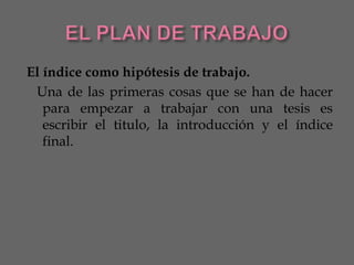 El índice como hipótesis de trabajo.
 Una de las primeras cosas que se han de hacer
   para empezar a trabajar con una tesis es
   escribir el titulo, la introducción y el índice
   final.
 