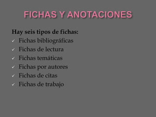 Hay seis tipos de fichas:
 Fichas bibliográficas

 Fichas de lectura

 Fichas temáticas

 Fichas por autores

 Fichas de citas

 Fichas de trabajo
 