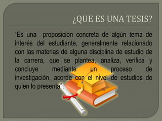 “Es una proposición concreta de algún tema de
interés del estudiante, generalmente relacionado
con las materias de alguna disciplina de estudio de
la carrera, que se plantea, analiza, verifica y
concluye      mediante     un       proceso      de
investigación, acorde con el nivel de estudios de
quien lo presenta”.
 