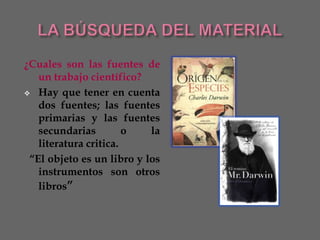 ¿Cuales son las fuentes de
   un trabajo científico?
 Hay que tener en cuenta
   dos fuentes; las fuentes
   primarias y las fuentes
   secundarias         o   la
   literatura critica.
 “El objeto es un libro y los
   instrumentos son otros
   libros”
 