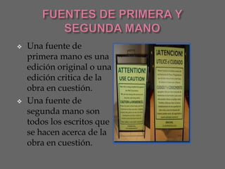    Una fuente de
    primera mano es una
    edición original o una
    edición critica de la
    obra en cuestión.
   Una fuente de
    segunda mano son
    todos los escritos que
    se hacen acerca de la
    obra en cuestión.
 