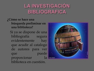 ¿Cómo se hace una
  búsqueda preliminar en
  una biblioteca?
 Si ya se dispone de una
  bibliografía     segura
  evidentemente       hay
  que acudir al catalogo
  de autores para ver
  que              puede
  proporcionar          la
  biblioteca en cuestión.
 