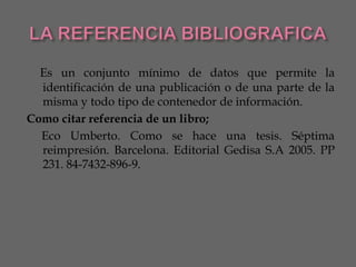 Es un conjunto mínimo de datos que permite la
  identificación de una publicación o de una parte de la
  misma y todo tipo de contenedor de información.
Como citar referencia de un libro;
  Eco Umberto. Como se hace una tesis. Séptima
  reimpresión. Barcelona. Editorial Gedisa S.A 2005. PP
  231. 84-7432-896-9.
 