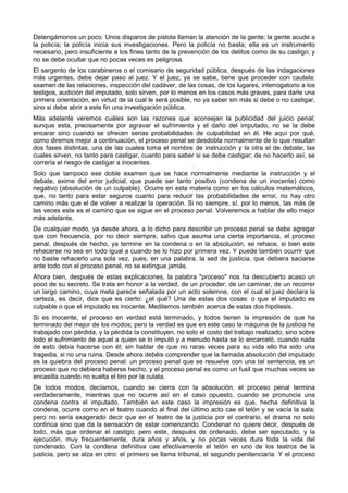Detengámonos un poco. Unos disparos de pistola llaman la atención de la gente; la gente acude a 
la policía; la policía inicia sus investigaciones. Pero la policía no basta; ella es un instrumento 
necesario, pero insuficiente a los fines tanto de la prevención de los delitos como de su castigo; y 
no se debe ocultar que no pocas veces es peligrosa. 
El sargento de los carabineros o el comisario de seguridad pública, después de las indagaciones 
más urgentes, debe dejar paso al juez. Y el juez, ya se sabe, tiene que proceder con cautela: 
examen de las relaciones, inspección del cadáver, de las cosas, de los lugares, interrogatorio a los 
testigos, audición del imputado, solo sirven, por lo menos en los casos más graves, para darle una 
primera orientación, en virtud de la cual le será posible, no ya saber sin más si debe o no castigar, 
sino si debe abrir a este fin una investigación pública. 
Más adelante veremos cuáles son las razones que aconsejan la publicidad del juicio penal; 
aunque esta, precisamente por agravar el sufrimiento y el daño del imputado, no se la debe 
encarar sino cuando se ofrecen serias probabilidades de culpabilidad en él. He aquí por qué, 
como diremos mejor a continuación, el proceso penal se desdobla normalmente de lo que resultan 
dos fases distintas, una de las cuales toma el nombre de instrucción y la otra el de debate; las 
cuales sirven, no tanto para castigar, cuanto para saber si se debe castigar; de no hacerlo así, se 
correría el riesgo de castigar a inocentes. 
Solo que tampoco ese doble examen que se hace normalmente mediante la instrucción y el 
debate, exime del error judicial, que puede ser tanto positivo (condena de un inocente) como 
negativo (absolución de un culpable). Ocurre en esta materia como en los cálculos matemáticos, 
que, no tanto para estar seguros cuanto para reducir las probabilidades de error, no hay otro 
camino más que el de volver a realizar la operación. Si no siempre, sí, por lo menos, las más de 
las veces este es el camino que se sigue en el proceso penal. Volveremos a hablar de ello mejor 
más adelante. 
De cualquier modo, ya desde ahora, a lo dicho para describir un proceso penal se debe agregar 
que con frecuencia, por no decir siempre, salvo que asuma una cierta importancia, el proceso 
penal, después de hecho, ya termine en la condena o en la absolución, se rehace, si bien este 
rehacerse no sea en todo igual a cuando se lo hizo por primera vez. Y puede también ocurrir que 
no baste rehacerlo una sola vez, pues, en una palabra, la sed de justicia, que debiera saciarse 
ante todo con el proceso penal, no se extingue jamás. 
Ahora bien, después de estas explicaciones, la palabra "proceso" nos ha descubierto acaso un 
poco de su secreto. Se trata en honor a la verdad, de un proceder, de un caminar, de un recorrer 
un largo camino, cuya meta parece señalada por un acto solemne, con el cual el juez declara la 
certeza, es decir, dice que es cierto: ¿el qué? Una de estas dos cosas: o que el imputado es 
culpable o que el imputado es inocente. Meditemos también acerca de estas dos hipótesis. 
Si es inocente, el proceso en verdad está terminado, y todos tienen la impresión de que ha 
terminado del mejor de los modos; pero la verdad es que en este caso la máquina de la justicia ha 
trabajado con pérdida, y la pérdida la constituyen, no solo el costo del trabajo realizado, sino sobre 
todo el sufrimiento de aquel a quien se lo imputó y a menudo hasta se lo encarceló, cuando nada 
de esto debía hacerse con él; sin hablar de que no raras veces para su vida ello ha sido una 
tragedia, si no una ruina. Desde ahora debéis comprender que la llamada absolución del imputado 
es la quiebra del proceso penal: un proceso penal que se resuelve con una tal sentencia, es un 
proceso que no debiera haberse hecho, y el proceso penal es como un fusil que muchas veces se 
encasilla cuando no suelta el tiro por la culata. 
De todos modos, decíamos, cuando se cierra con la absolución, el proceso penal termina 
verdaderamente, mientras que no ocurre así en el caso opuesto, cuando se pronuncia una 
condena contra el imputado. También en este caso la impresión es que, hecha definitiva la 
condena, ocurre como en el teatro cuando al final del último acto cae el telón y se vacía la sala; 
pero no sería exagerado decir que en el teatro de la justicia por el contrario, el drama no solo 
continúa sino que da la sensación de estar comenzando. Condenar no quiere decir, después de 
todo, más que ordenar el castigo; pero este, después de ordenado, debe ser ejecutado, y la 
ejecución, muy frecuentemente, dura años y años, y no pocas veces dura toda la vida del 
condenado. Con la condena definitiva cae efectivamente el telón en uno de los teatros de la 
justicia, pero se alza en otro: el primero se llama tribunal, el segundo penitenciaría. Y el proceso 
 