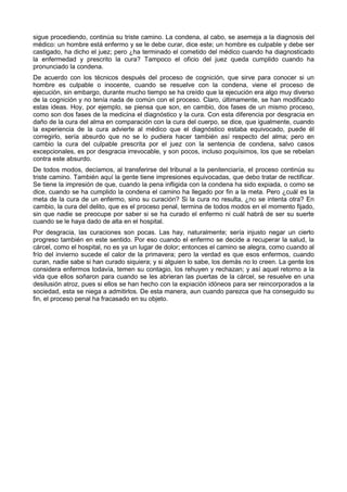 sigue procediendo, continúa su triste camino. La condena, al cabo, se asemeja a la diagnosis del 
médico: un hombre está enfermo y se le debe curar, dice este; un hombre es culpable y debe ser 
castigado, ha dicho el juez; pero ¿ha terminado el cometido del médico cuando ha diagnosticado 
la enfermedad y prescrito la cura? Tampoco el oficio del juez queda cumplido cuando ha 
pronunciado la condena. 
De acuerdo con los técnicos después del proceso de cognición, que sirve para conocer si un 
hombre es culpable o inocente, cuando se resuelve con la condena, viene el proceso de 
ejecución, sin embargo, durante mucho tiempo se ha creído que la ejecución era algo muy diverso 
de la cognición y no tenía nada de común con el proceso. Claro, últimamente, se han modificado 
estas ideas. Hoy, por ejemplo, se piensa que son, en cambio, dos fases de un mismo proceso, 
como son dos fases de la medicina el diagnóstico y la cura. Con esta diferencia por desgracia en 
daño de la cura del alma en comparación con la cura del cuerpo, se dice, que igualmente, cuando 
la experiencia de la cura advierte al médico que el diagnóstico estaba equivocado, puede él 
corregirlo, sería absurdo que no se lo pudiera hacer también así respecto del alma; pero en 
cambio la cura del culpable prescrita por el juez con la sentencia de condena, salvo casos 
excepcionales, es por desgracia irrevocable, y son pocos, incluso poquísimos, los que se rebelan 
contra este absurdo. 
De todos modos, decíamos, al transferirse del tribunal a la penitenciaría, el proceso continúa su 
triste camino. También aquí la gente tiene impresiones equivocadas, que debo tratar de rectificar. 
Se tiene la impresión de que, cuando la pena infligida con la condena ha sido expiada, o como se 
dice, cuando se ha cumplido la condena el camino ha llegado por fin a la meta. Pero ¿cuál es la 
meta de la cura de un enfermo, sino su curación? Si la cura no resulta, ¿no se intenta otra? En 
cambio, la cura del delito, que es el proceso penal, termina de todos modos en el momento fijado, 
sin que nadie se preocupe por saber si se ha curado el enfermo ni cuál habrá de ser su suerte 
cuando se le haya dado de alta en el hospital. 
Por desgracia, las curaciones son pocas. Las hay, naturalmente; sería injusto negar un cierto 
progreso también en este sentido. Por eso cuando el enfermo se decide a recuperar la salud, la 
cárcel, como el hospital, no es ya un lugar de dolor; entonces el camino se alegra, como cuando al 
frío del invierno sucede el calor de la primavera; pero la verdad es que esos enfermos, cuando 
curan, nadie sabe si han curado siquiera; y si alguien lo sabe, los demás no lo creen. La gente los 
considera enfermos todavía, temen su contagio, los rehuyen y rechazan; y así aquel retorno a la 
vida que ellos soñaron para cuando se les abrieran las puertas de la cárcel, se resuelve en una 
desilusión atroz, pues si ellos se han hecho con la expiación idóneos para ser reincorporados a la 
sociedad, esta se niega a admitirlos. De esta manera, aun cuando parezca que ha conseguido su 
fin, el proceso penal ha fracasado en su objeto. 
 